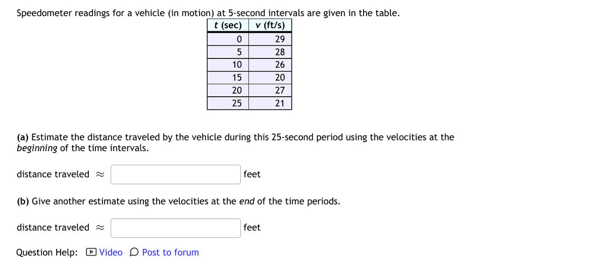 Speedometer readings for a vehicle (in motion) at 5-second intervals are given in the table.
t (sec)
v (ft/s)
29
28
10
26
15
20
20
27
25
21
(a) Estimate the distance traveled by the vehicle during this 25-second period using the velocities at the
beginning of the time intervals.
distance traveled 2
feet
(b) Give another estimate using the velocities at the end of the time periods.
distance traveled 2
feet
Question Help: D Video D Post to forum
