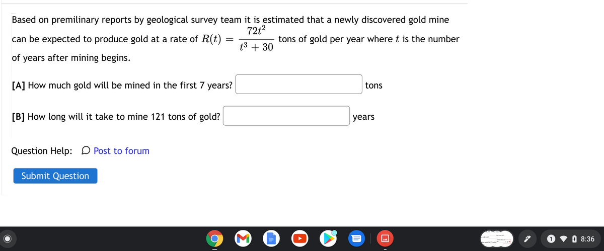 Based on premilinary reports by geological survey team it is estimated that a newly discovered gold mine
72t?
can be expected to produce gold at a rate of R(t)
tons of gold per year where t is the number
t3 + 30
of years after mining begins.
[A] How much gold will be mined in the first 7 years?
tons
[B] How long will it take to mine 121 tons of gold?
years
Question Help: D Post to forum
Submit Question
O 8:36
