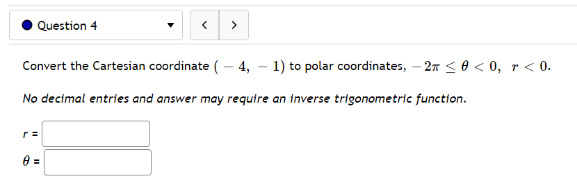 Question 4
>
Convert the Cartesian coordinate (– 4, – 1) to polar coordinates, – 2n < 0 < 0, r < 0.
No decimal entries and answer may require an inverse trigonometric function.
r =
