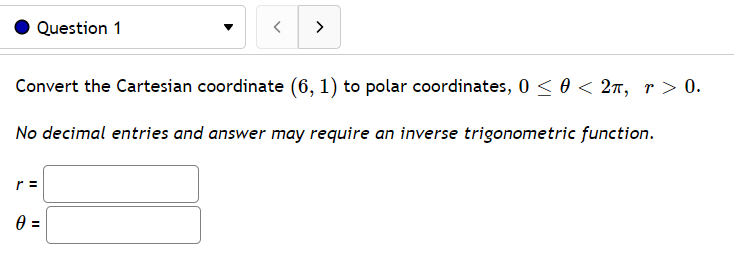 Question 1
>
Convert the Cartesian coordinate (6, 1) to polar coordinates, 0 < 0 < 2n, r> 0.
No decimal entries and answer may require an inverse trigonometric function.
r =

