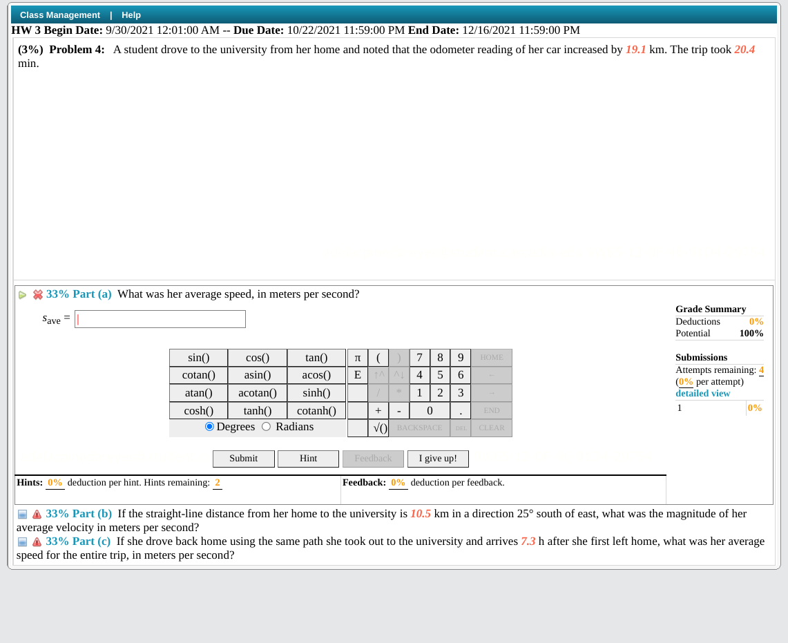 Class Management | Help
HW 3 Begin Date: 9/30/2021 12:01:00 AM -- Due Date: 10/22/2021 11:59:00 PM End Date: 12/16/2021 11:59:00 PM
(3%) Problem 4: A student drove to the university from her home and noted that the odometer reading of her car increased by 19.1 km. The trip took 20.4
min.
> 8 33% Part (a) What was her average speed, in meters per second?
Grade Summary
Save =
Deductions
0%
Potential
100%
sin()
cos()
tan()
8
9
НОМЕ
Submissions
Attempts remaining: 4
(0% per attempt)
detailed view
cotan()
asin()
acos()
E
AA 4
atan()
acotan()
sinh()
2
3
1
0%
cosh()
O Degrees O Radians
tanh()
cotanh()
• END
-
VO BACKSPACE
CLEAR
Submit
Hint
Feedback
I give up!
Hints: 0% deduction per hint. Hints remaining: 2
Feedback: 0% deduction per feedback.
E A 33% Part (b) If the straight-line distance from her home to the university is 10.5 km in a direction 25° south of east, what was the magnitude of her
average velocity in meters per second?
I A 33% Part (c) If she drove back home using the same path she took out to the university and arrives 7.3 h after she first left home, what was her average
speed for the entire trip, in meters per second?
