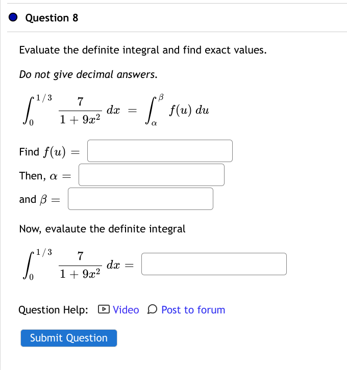 Question 8
Evaluate the definite integral and find exact values.
Do not give decimal answers.
1/3
7
dx
1+ 9x?
f(u) du
Find f(u)
Then, a =
and B
Now, evalaute the definite integral
1/3
7
dx =
1 + 9x2
Question Help: D Video O Post to forum
Submit Question
