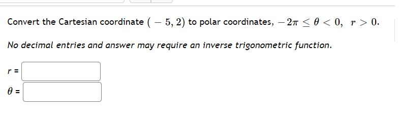 Convert the Cartesian coordinate ( – 5, 2) to polar coordinates, – 27 < 0 < 0, r > 0.
No decimal entries and answer may require an inverse trigonometric function.
r =
%3D
II
