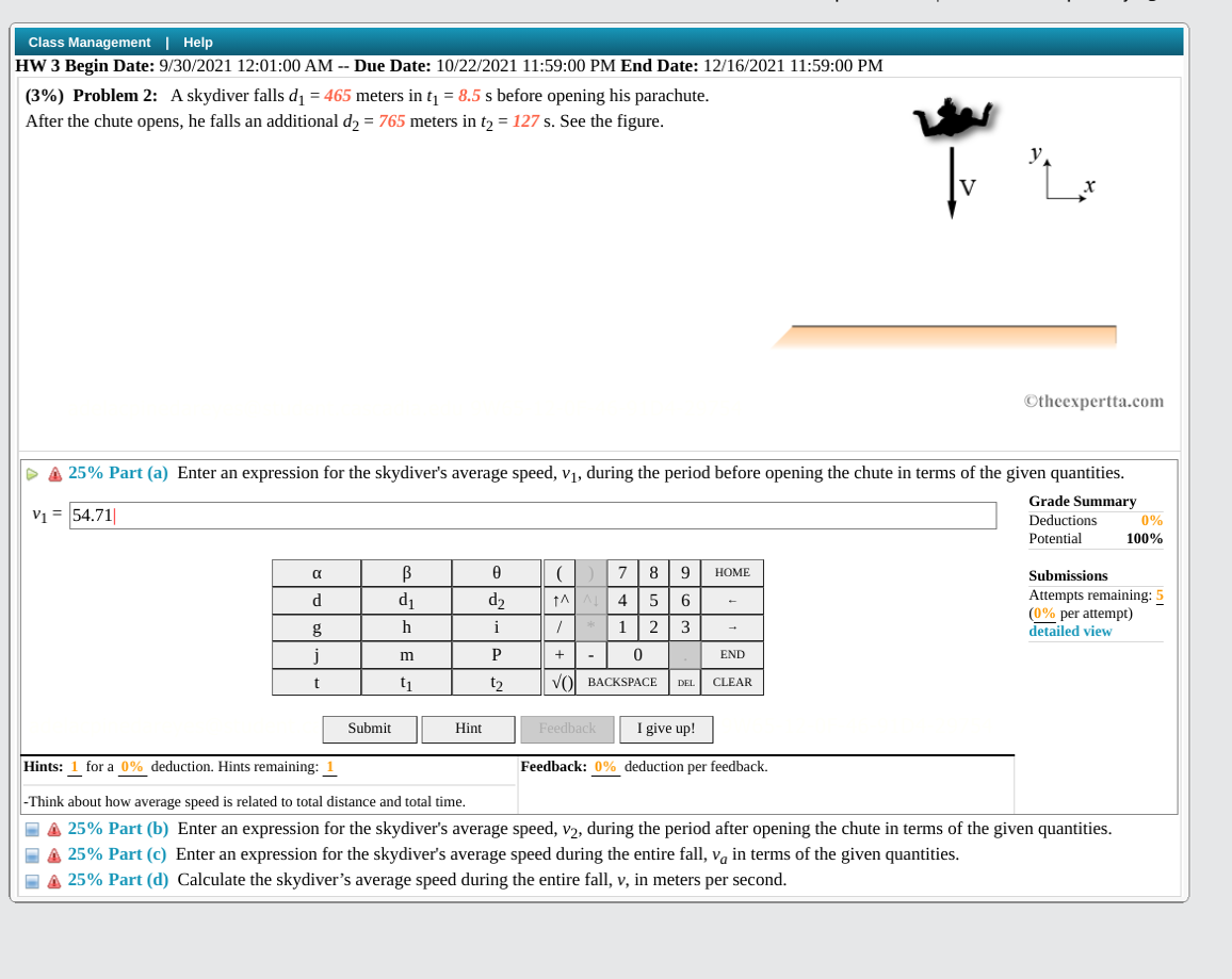 Class Management | Help
HW 3 Begin Date: 9/30/2021 12:01:00 AM -- Due Date: 10/22/2021 11:59:00 PM End Date: 12/16/2021 11:59:00 PM
(3%) Problem 2: A skydiver falls d = 465 meters in t = 8.5 s before opening his parachute.
After the chute opens, he falls an additional d, = 765 meters in tɔ = 127 s. See the figure.
y
©theexpertta.com
D A 25% Part (a) Enter an expression for the skydiver's average speed, v1, during the period before opening the chute in terms of the given quantities.
V1 = 54.71|
Grade Summary
0%
Deductions
Potential
100%
a
7
8
НОМЕ
Submissions
Attempts remaining: 5
(0% per attempt)
detailed view
d
d1
d2
4
5
g
h
i
1| 2
3
j
P
END
+
-
t
t1
t2
VOL BACKSPАСЕ
CLEAR
DEL
Submit
Hint
Feedback
I give up!
Hints: 1 for a 0% deduction. Hints remaining: 1
Feedback: 0% deduction per feedback.
-Think about how average speed is related to total distance and total time.
I A 25% Part (b) Enter an expression for the skydiver's average speed, v2, during the period after opening the chute in terms of the given quantities.
- A 25% Part (c) Enter an expression for the skydiver's average speed during the entire fall, va in terms of the given quantities.
I A 25% Part (d) Calculate the skydiver's average speed during the entire fall, v, in meters per second.
