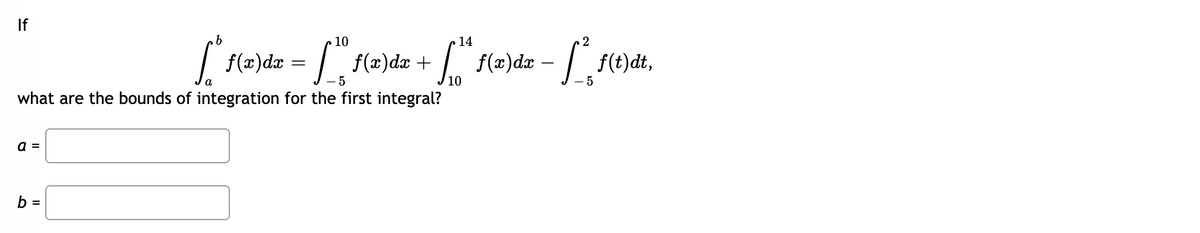 If
10
14
2
f(æ)dz = /.
f(=)dz -
f(x)dx +
f(t)dt,
a
- 5
10
- 5
what are the bounds of integration for the first integral?
a =
b =
