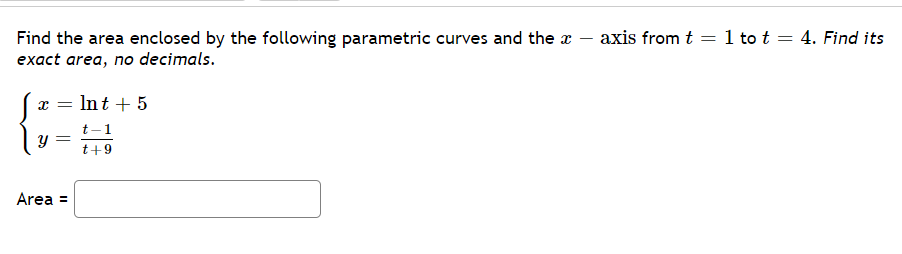 axis from t = 1 to t = 4. Find its
Find the area enclosed by the following parametric curves and the x
exact area, no decimals.
x = Int + 5
t-1
t+9
Area =
నా
