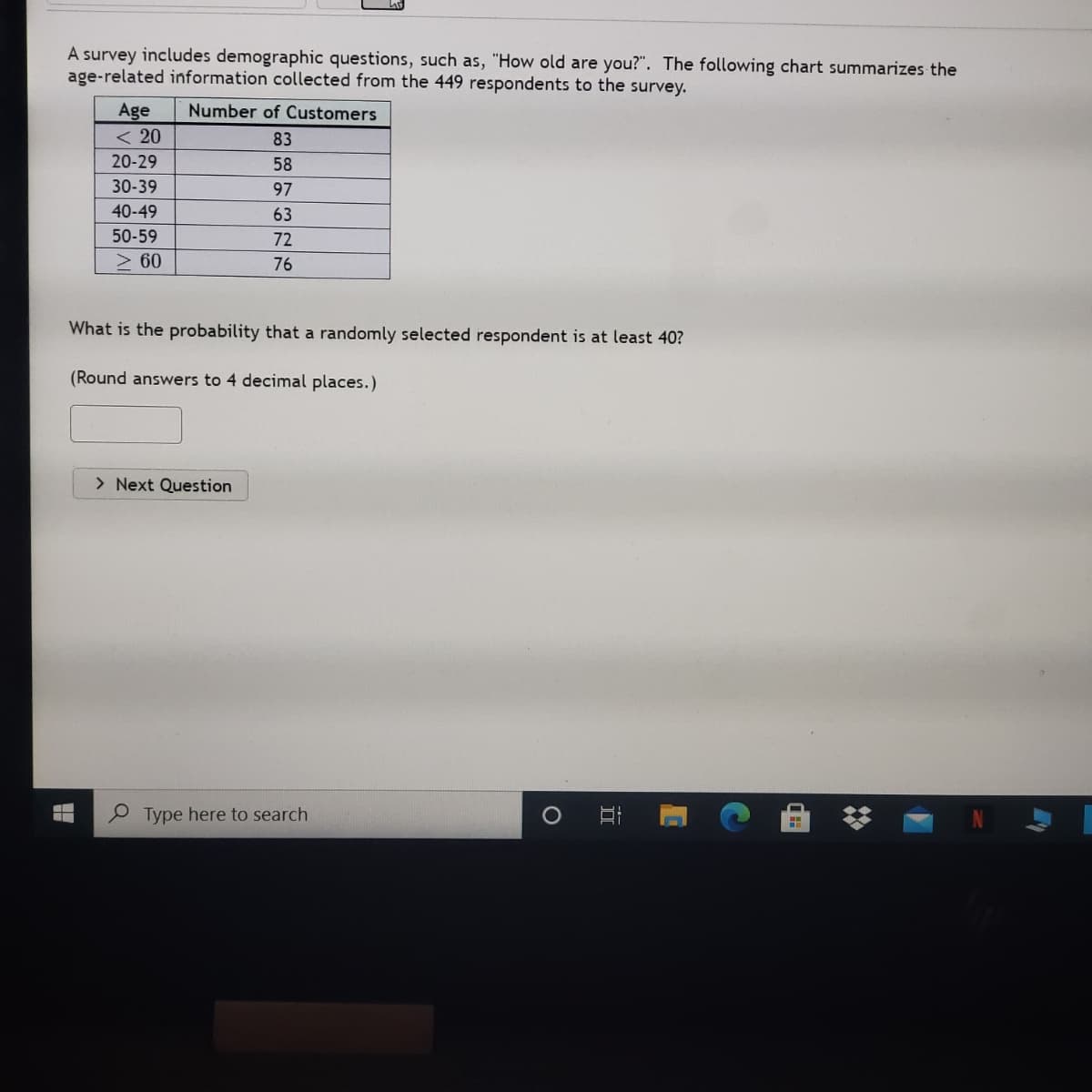 A survey includes demographic questions, such as, "How old are you?". The following chart summarizes the
age-related information collected from the 449 respondents to the survey.
IT
Age
< 20
Number of Customers
83
20-29
58
30-39
97
40-49
63
50-59
72
2 60
76
What is the probability that a randomly selected respondent is at least 40?
(Round answers to 4 decimal places.)
> Next Question
Type here to search
立
