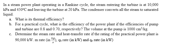 In a steam power plant operating in a Rankine cycle, the steam entering the turbine is at 10,000
kPa and 450°C and leaving the turbine at 20 kPa. The condenser converts all the steam to saturated
liquid.
a. What is its thermal efficiency?
b. For a practical cycle, what is the efficiency of the power plant if the efficiencies of pump
and turbine are 0.8 and 0.70, respectively? The volume at the pump is 1000 cm³/kg.
c. Determine the steam rate and heat-transfer rate if the rating of the practical power plant is
90,000 kW. m rate (in ), qu rate (in kW) and q. rate (in kW)
kg
