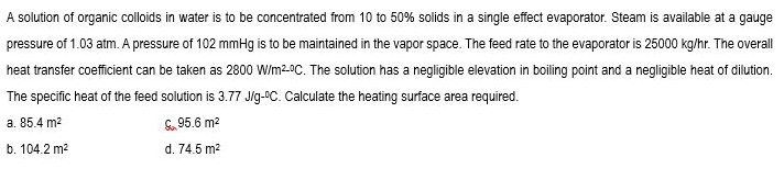 A solution of organic colloids in water is to be concentrated from 10 to 50% solids in a single effect evaporator. Steam is available at a gauge
pressure of 1.03 atm. A pressure of 102 mmHg is to be maintained in the vapor space. The feed rate to the evaporator is 25000 kg/hr. The overall
heat transfer coefficient can be taken as 2800 Wim20C. The solution has a negligible elevation in boiling point and a negligible heat of dilution.
The specific heat of the feed solution is 3.77 Jlg-OC. Calculate the heating surface area required.
a. 85.4 m2
S. 95.6 m?
b. 104.2 m2
d. 74.5 m2
