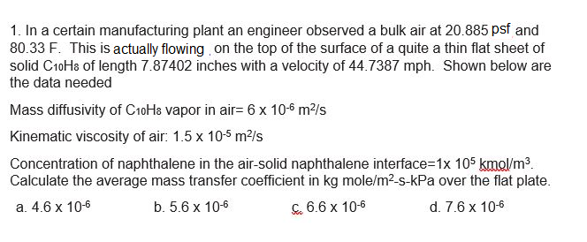 1. In a certain manufacturing plant an engineer observed a bulk air at 20.885 psf and
80.33 F. This is actually flowing on the top of the surface of a quite a thin flat sheet of
solid C1oHs of length 7.87402 inches with a velocity of 44.7387 mph. Shown below are
the data needed
Mass diffusivity of CioHa vapor in air= 6 x 10-6 m2/s
Kinematic viscosity of air: 1.5 x 10-5 m2/s
Concentration of naphthalene in the air-solid naphthalene interface=1x 105 kmol/m3.
Calculate the average mass transfer coefficient in kg mole/m?-s-kPa over the flat plate.
а. 4.6 х 10-6
b. 5.6 x 10-6
C. 6.6 x 10-6
d. 7.6 x 10-6
