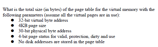 What is the total size (in bytes) of the page table for the virtual memory with the
following parameters (assume all the virtual pages are in use):
32-bit virtual byte address
4KB page size
30-bit physical byte address
4-bit page status for valid, protection, dirty and use
• No disk addresses are stored in the page table
