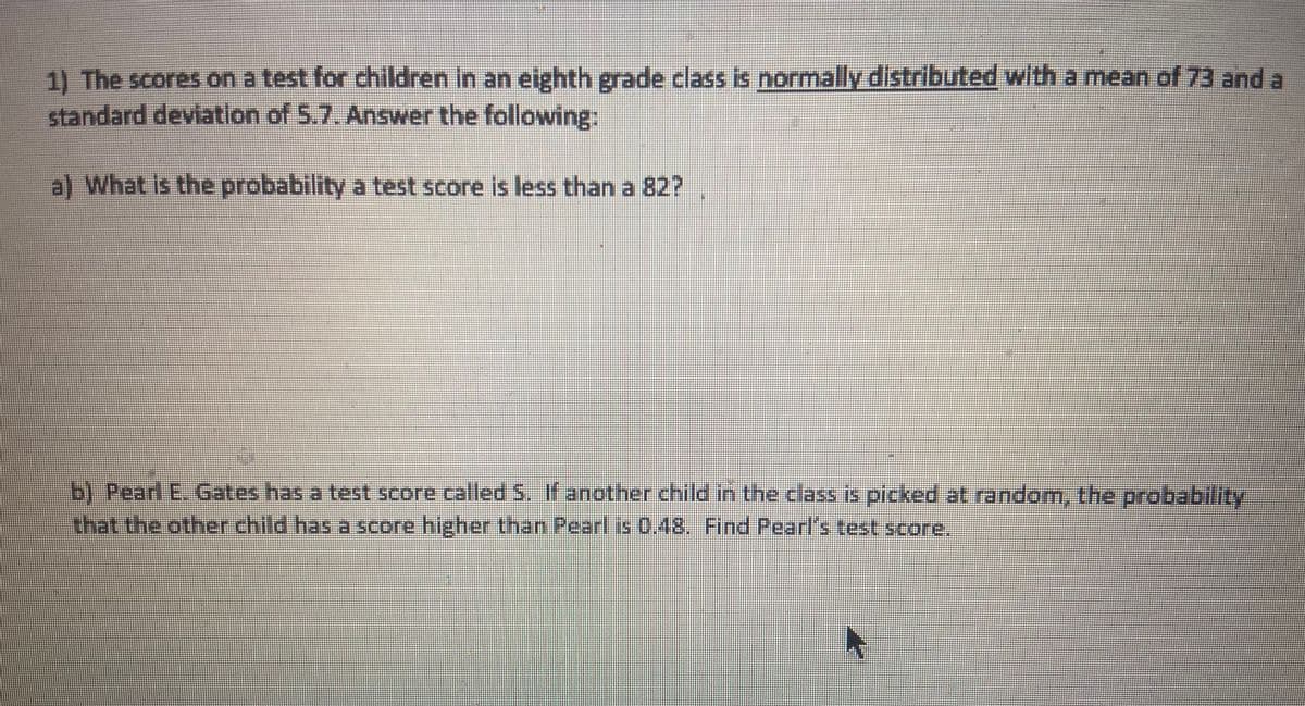 1) The scores on a test for children In an eighth grade class is normally distributed with a mean of 73 and a
standard deviation of 5.7. Answer the following:
a) What is the probability a test score is less than a 82?
b) Pearl E. Gates has a test score called S. If another child in the class is picked at random, the probability
that the other child has a score higher than Pearl is 0.48. Find Pearl's test score.
