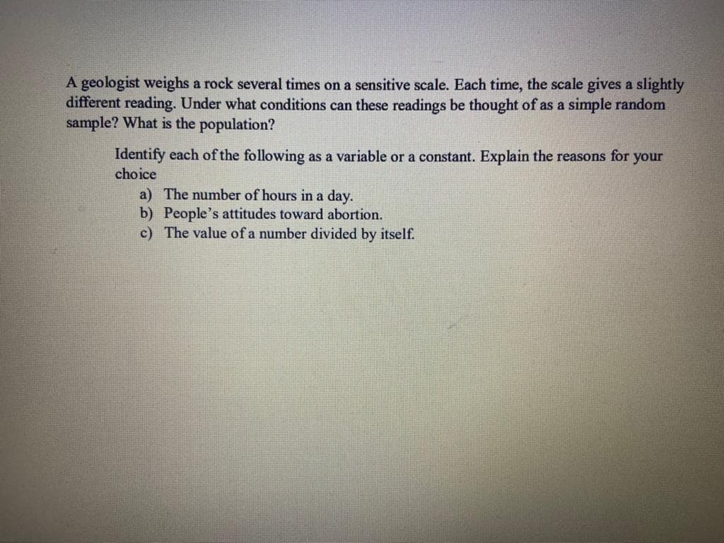 A geologist weighs a rock several times on a sensitive scale. Each time, the scale gives a slightly
different reading. Under what conditions can these readings be thought of as a simple random
sample? What is the population?
Identify each of the following as a variable or a constant. Explain the reasons for your
choice
a) The number of hours in a day.
b) People's attitudes toward abortion.
c) The value of a number divided by itself.
