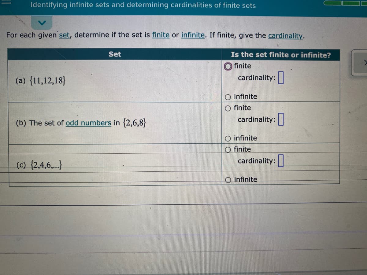 Identifying infinite sets and determining cardinalities of finite sets
For each given set, determine if the set is finite or infinite. If finite, give the cardinality.
Set
Is the set finite or infinite?
finite
(a) {11,12,18}
cardinality:
O infinite
O finite
(b) The set of odd numbers in (2,6,8}
cardinality:
O infinite
O finite
(c) {2,4,6,.)
cardinality:|
O infinite
