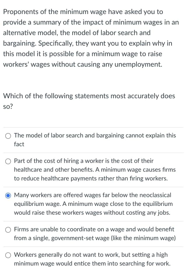 Proponents of the minimum wage have asked you to
provide a summary of the impact of minimum wages in an
alternative model, the model of labor search and
bargaining. Specifically, they want you to explain why in
this model it is possible for a minimum wage to raise
workers' wages without causing any unemployment.
Which of the following statements most accurately does
so?
The model of labor search and bargaining cannot explain this
fact
Part of the cost of hiring a worker is the cost of their
healthcare and other benefits. A minimum wage causes firms
to reduce healthcare payments rather than firing workers.
O Many workers are offered wages far below the neoclassical
equilibrium wage. A minimum wage close to the equilibrium
would raise these workers wages without costing any jobs.
Firms are unable to coordinate on a wage and would benefit
from a single, government-set wage (like the minimum wage)
O Workers generally do not want to work, but setting a high
minimum wage would entice them into searching for work.