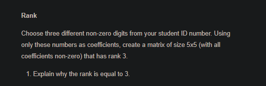 Rank
Choose three different non-zero digits from your student ID number. Using
only these numbers as coefficients, create a matrix of size 5x5 (with all
coefficients non-zero) that has rank 3.
1. Explain why the rank is equal to 3.
