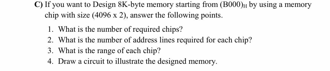 C) If you want to Design 8K-byte memory starting from (B000)H by using a memory
chip with size (4096 x 2), answer the following points.
1. What is the number of required chips?
2. What is the number of address lines required for each chip?
3. What is the range of each chip?
4. Draw a circuit to illustrate the designed memory.

