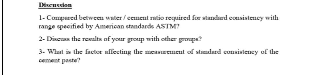 Discussion
1- Compared between water / cement ratio required for standard consistency with
range specified by American standards ASTM?
2- Discuss the results of your group with other groups?
3- What is the factor affecting the measurement of standard consistency of the
cement paste?
