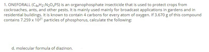 1. ONEFORALL (C4XH21N2O,PS) is an organophosphate insecticide that is used to protect crops from
cockroaches, ants, and other pests. It is mainly used mainly for broadcast applications in gardens and in
residential buildings. It is known to contain 4 carbons for every atom of oxygen. If 3.670 g of this compound
contains 7.259 x 10²1 particles of phosphorus, calculate the following:
d. molecular formula of diazinon.
