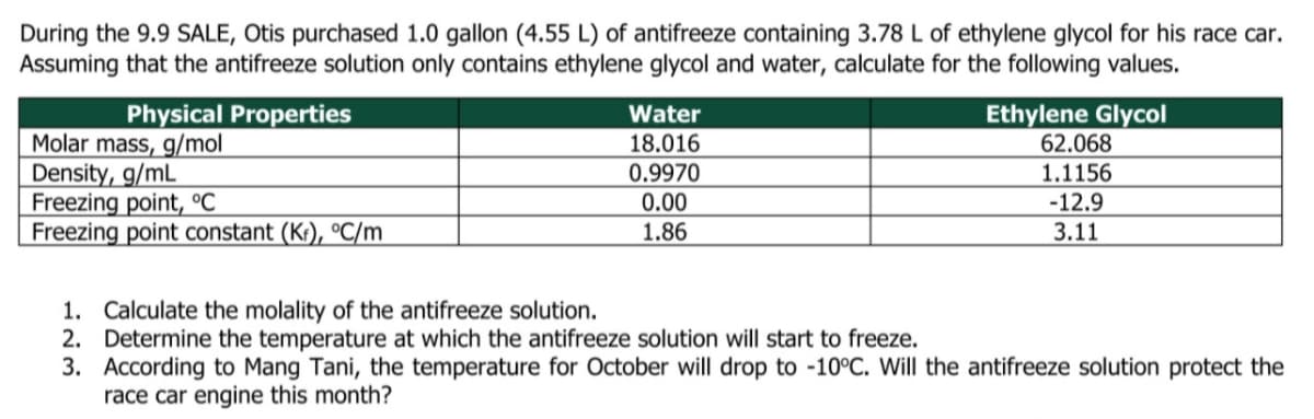 During the 9.9 SALE, Otis purchased 1.0 gallon (4.55 L) of antifreeze containing 3.78 L of ethylene glycol for his race car.
Assuming that the antifreeze solution only contains ethylene glycol and water, calculate for the following values.
Physical Properties
Ethylene Glycol
62.068
Water
Molar mass, g/mol
Density, g/mL
Freezing point, °C
Freezing point constant (K:), °C/m
18.016
0.9970
1.1156
0.00
-12.9
3.11
1.86
1. Calculate the molality of the antifreeze solution.
2. Determine the temperature at which the antifreeze solution will start to freeze.
3. According to Mang Tani, the temperature for October will drop to -10°C. Will the antifreeze solution protect the
race car engine this month?
