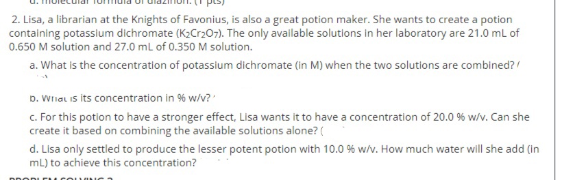 2. Lisa, a librarian at the Knights of Favonius, is also a great potion maker. She wants to create a potion
containing potassium dichromate (K2Cr207). The only available solutions in her laboratory are 21.0 mL of
0.650 M solution and 27.0 mL of 0.350 M solution.
a. What is the concentration of potassium dichromate (in M) when the two solutions are combined?/
D. Wrial is its concentration in % w/v?'
c. For this potion to have a stronger effect, Lisa wants it to have a concentration of 20.0 % w/v. Can she
create it based on combining the available solutions alone? (
d. Lisa only settled to produce the lesser potent potion with 10.0 % w/v. How much water will she add (in
mL) to achieve this concentration?
