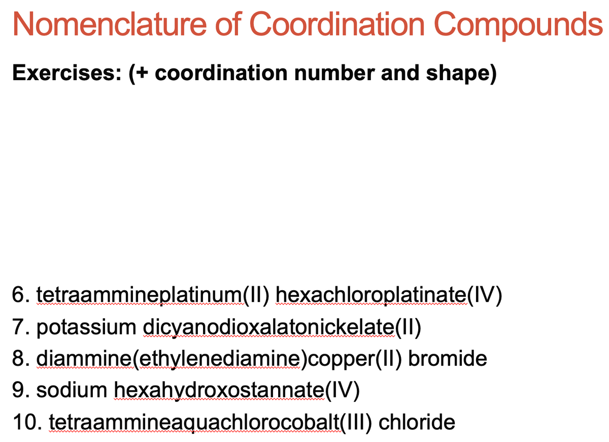 Nomenclature of Coordination Compounds
Exercises: (+ coordination number and shape)
6. tetraammineplatinum(II) hexachloroplatinate(IV)
7. potassium dicyanodioxalatonickelate(Il)
8. diammine(ethylenediamine)copper(II) bromide
9. sodium hexahydroxostannate(IV)
10. tetraammineaquachlorocobalt(III) chloride
