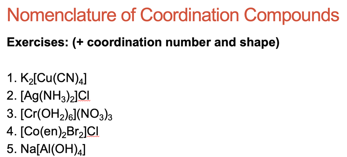 Nomenclature of Coordination Compounds
Exercises: (+ coordination number and shape)
1. K2[Cu(CN)4]
2. [Ag(NH3)2]OCI
3. [Cr(OH2)G](NO3)3
4. [Co(en),Br,]CI
5. Na[Al(OH)4]
