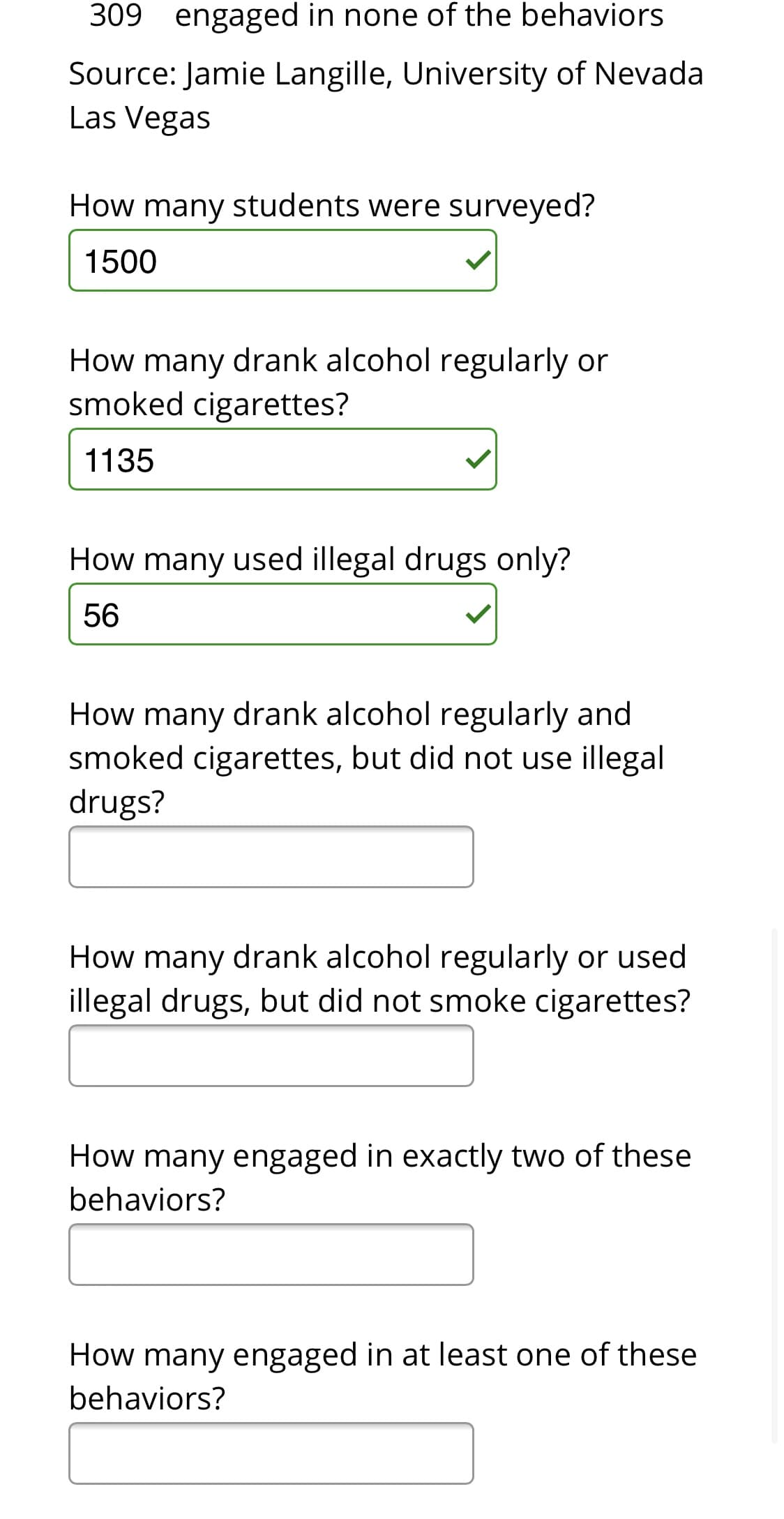 309 engaged in none of the behaviors
Source: Jamie Langille, University of Nevada
Las Vegas
How many students were surveyed?
1500
How many drank alcohol regularly or
smoked cigarettes?
1135
How many used illegal drugs only?
56
How many drank alcohol regularly and
smoked cigarettes, but did not use illegal
drugs?
How many drank alcohol regularly or used
illegal drugs, but did not smoke cigarettes?
How many engaged in exactly two of these
behaviors?
How many engaged in at least one of these
behaviors?
