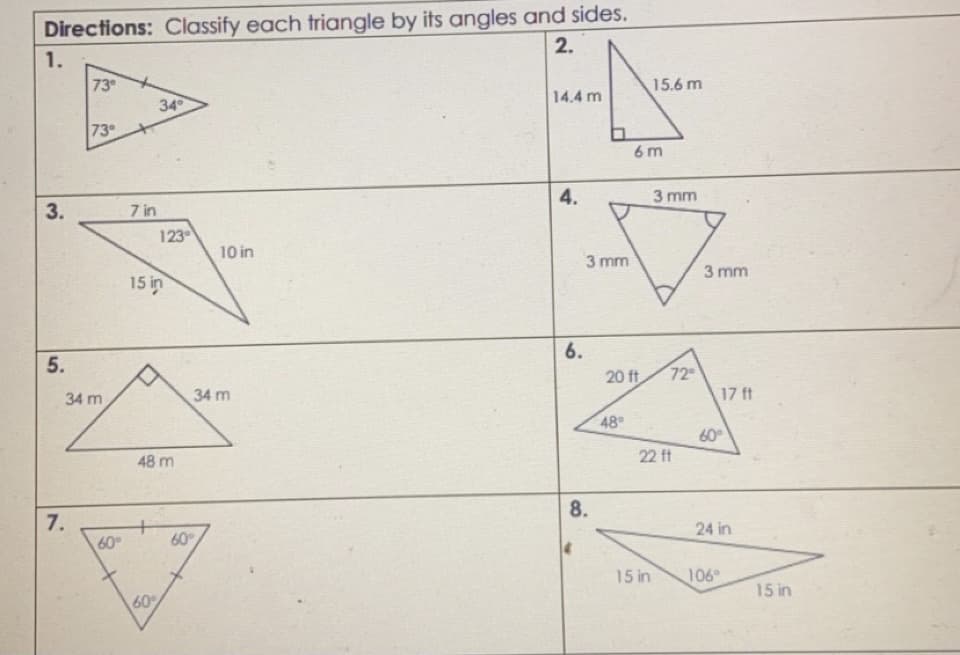 Directions: Classify each triangle by its angles and sides.
2.
1.
73°
15.6 m
14.4 m
34
73
6 m
4.
3 mm
7 in
123
10 in
3 mm
3 mm
15 in
6.
5.
20 ft
72
34 m
34 m
17 ft
48
60
22 ft
48 m
8.
7.
60
24 in
60
15 in
106
15 in
60
3.
