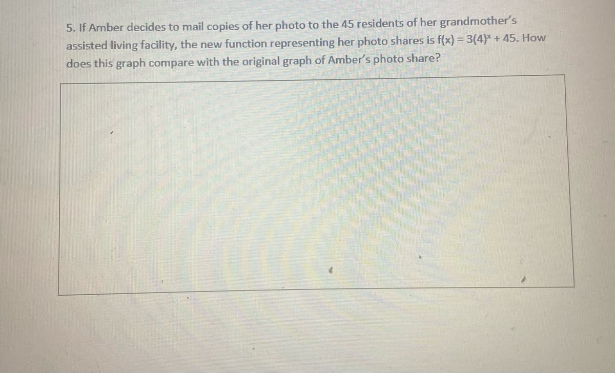 5. If Amber decides to mail copies of her photo to the 45 residents of her grandmother's
assisted living facility, the new function representing her photo shares is f(x) = 3(4)* + 45. How
does this graph compare with the original graph of Amber's photo share?
%3D
