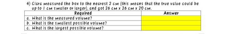 4) Clara measured the box to the nearest 2 CM (this means that the true value could be
up to I CM SMaller or larger), and got 26 cM x 26 cM x 20 CM.
Required
Answer
a. What is the measured volume?
b. What is the sMallest possible volume?
C. What is the largest possible volume?
