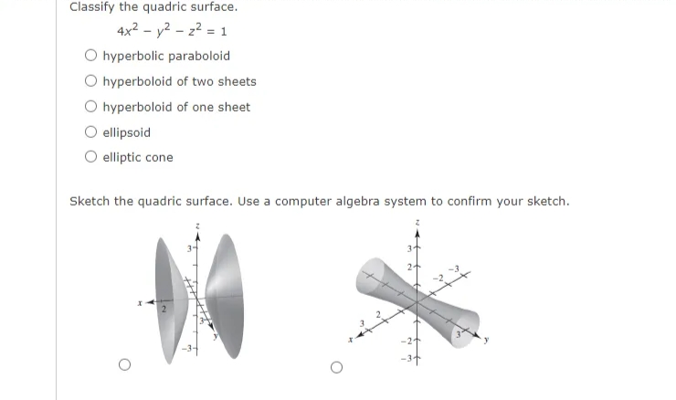 Classify the quadric surface.
4x? - y2 – z? = 1
O hyperbolic paraboloid
O hyperboloid of two sheets
O hyperboloid of one sheet
ellipsoid
elliptic cone
Sketch the quadric surface. Use a computer algebra system to confirm your sketch.
