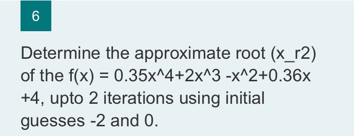 6.
Determine the approximate root (x_r2)
of the f(x) = 0.35x^4+2x^3 -x^2+0.36x
+4, upto 2 iterations using initial
guesses -2 and 0.
