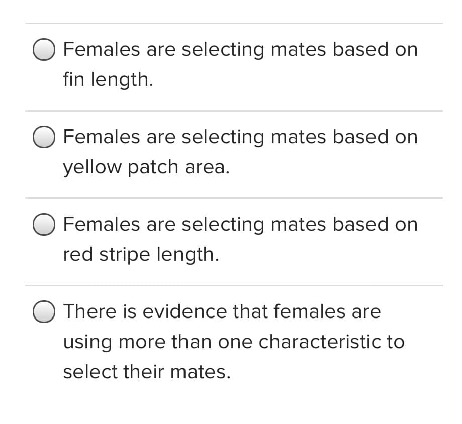 Females are selecting mates based on
fin length.
Females are selecting mates based on
yellow patch area.
O Females are selecting mates based on
red stripe length.
There is evidence that females are
using more than one characteristic to
select their mates.
