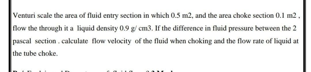 Venturi scale the area of fluid entry section in which 0.5 m2, and the area choke section 0.1 m2
flow the through it a liquid density 0.9 g/ cm3. If the difference in fluid pressure between the 2
pascal section.calculate flow velocity of the fluid when choking and the flow rate of liquid at
the tube choke.
