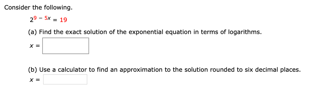 Consider the following.
29 - 5x = 19
(a) Find the exact solution of the exponential equation in terms of logarithms.
X =
(b) Use a calculator to find an approximation to the solution rounded to six decimal places.
X =
