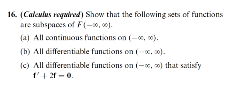 16. (Calculus required) Show that the following sets of functions
are subspaces of F(-∞, ∞).
(a) All continuous functions on (-∞, ∞).
(b) All differentiable functions on (-∞, ∞).
(c) All differentiable functions on (-∞, ∞) that satisfy
f'+ 2f = 0.
