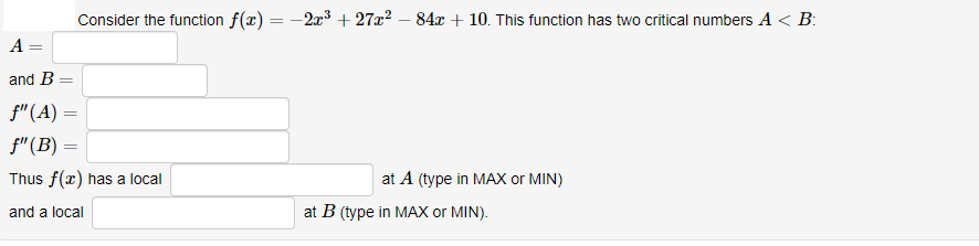 Consider the function f(x) = -2x3 + 27x² – 84x + 10. This function has two critical numbers A < B:
%3D
A =
and B =
f"(A) =
f"(B) =
Thus f(x) has a local
at A (type in MAX or MIN)
and a local
at B (type in MAX or MIN).
