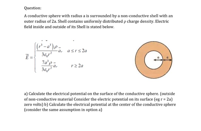 (r' - a') p -
-a, asrs 2a
Ē =
3e,r?
7a'p-
а,
rz 2a
a) Calculate the electrical potential on the surface of the conductive sphere. (outside
of non-conductive material Consider the electric potential on its surface (eg r = 2a)
zero volts) b) Calculate the electrical potential at the center of the conductive sphere
(consider the same assumption in option a)
