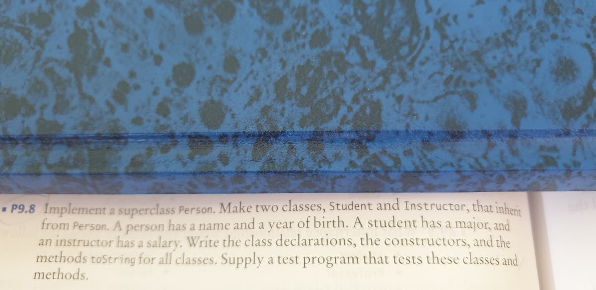 • P9.8 Implement a superclass Person. Make two classes, Student and Instructor, that inheri
from Person. A person has a name and a year of birth. A student has a major, and
an instructor has a salary. Write the class declarations, the constructors, and the
methods toString for all classes. Supply a test program that tests these classes and
methods.
