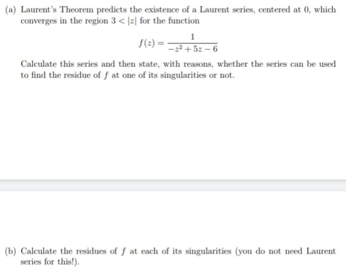 (a) Laurent's Theorem predicts the existence of a Laurent series, centered at 0, which
converges in the region 3 < |z| for the function
1
f(2) =
-2² + 5z – 6
Calculate this series and then state, with reasons, whether the series can be used
to find the residue of f at one of its singularities or not.
(b) Calculate the residues of f at each of its singularities (you do not need Laurent
series for this!).
