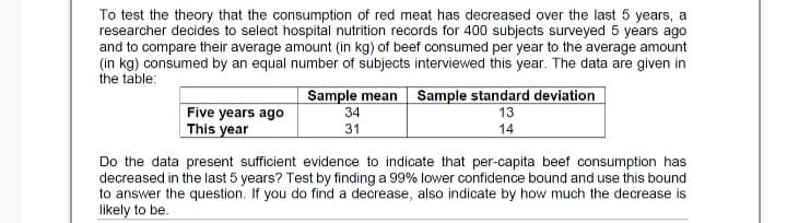 To test the theory that the consumption of red meat has decreased over the last 5 years, a
researcher decides to select hospital nutrition records for 400 subjects surveyed 5 years ago
and to compare their average amount (in kg) of beef consumed per year to the average amount
(in kg) consumed by an equal number of subjects interviewed this year. The data are given in
the table:
Sample mean Sample standard deviation
Five years ago
This year
34
13
14
31
Do the data present sufficient evidence to indicate that per-capita beef consumption has
decreased in the last 5 years? Test by finding a 99% lower confidence bound and use this bound
to answer the question. If you do find a decrease, also indicate by how much the decrease is
likely to be.
