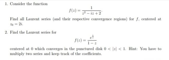 1. Consider the function
1
f(2) =
2 - iz +2°
Find all Laurent series (and their respective convergence regions) for f, centered at
20 = 2i.
2. Find the Laurent series for
19)=
centered at 0 which converges in the punctured disk 0 < |2| < 1. Hint: You have to
multiply two series and keep track of the coefficients.
