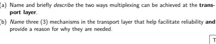 (a) Name and briefly describe the two ways multiplexing can be achieved at the trans-
port layer.
(b) Name three (3) mechanisms in the transport layer that help facilitate reliability and
provide a reason for why they are needed.

