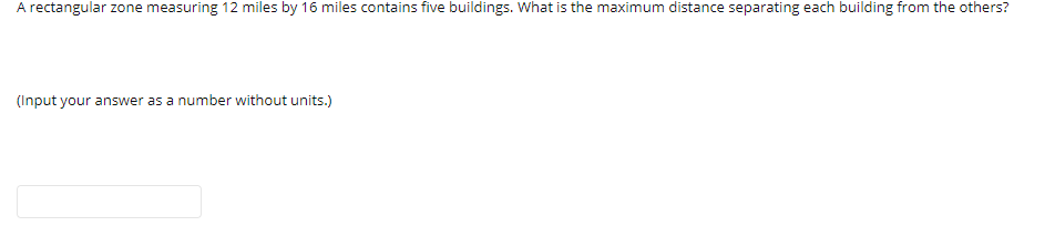 A rectangular zone measuring 12 miles by 16 miles contains five buildings. What is the maximum distance separating each building from the others?
(Input your answer as a number without units.)

