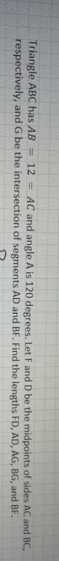 Triangle ABC has AB = 12 = AC and angle A is 120 degrees. Let F and D be the midpoints of sides AC and BC,
respectively, and G be the intersection of segments AD and BF. Find the lengths FD, AD, AG, BG, and BF.
