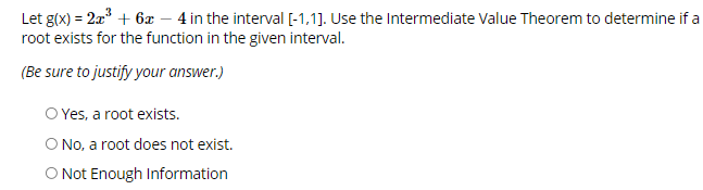 Let g(x) = 2a + 6x – 4 in the interval [-1,1]. Use the Intermediate Value Theorem to determine if a
root exists for the function in the given interval.
(Be sure to justify your answer.)
O Yes, a root exists.
O No, a root does not exist.
O Not Enough Information
