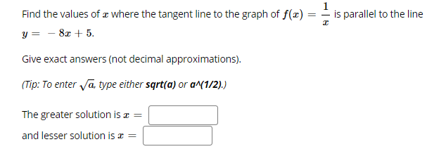 Find the values of a where the tangent line to the graph of f(x)
is parallel to the line
y = - 8x + 5.
Give exact answers (not decimal approximations).
(Tip: To enter Va type either sqrt(a) or a^(1/2).)
The greater solution is a =
and lesser solution is a =
