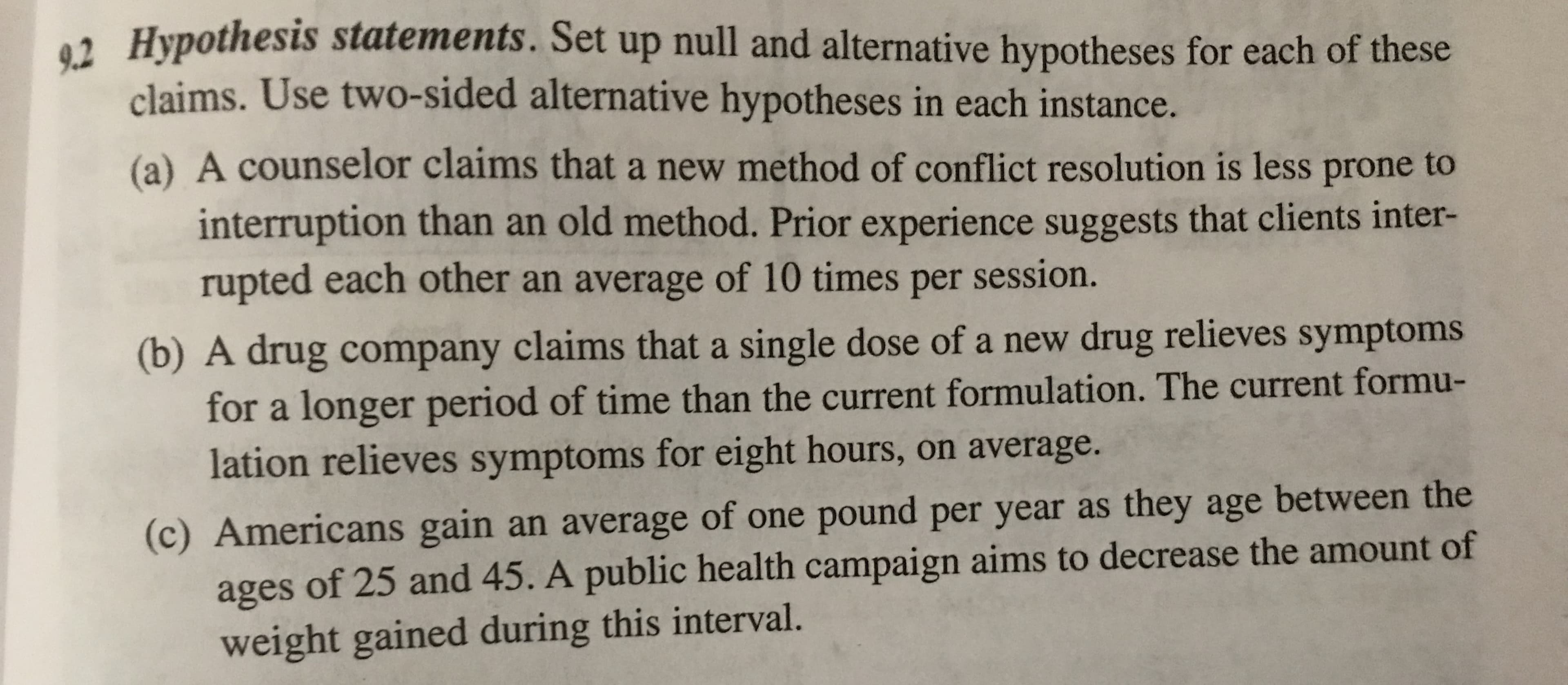 2 Hypothesis statements. Set up null and alternative hypotheses for each of these
claims. Use two-sided alternative hypotheses in each instance.
(a) A counselor claims that a new method of conflict resolution is less prone to
interruption than an old method. Prior experience suggests that clients inter
rupted each other an average of 10 times per session.
(b) A drug company claims that a single dose of a new drug relieves symptoms
for a longer period of time than the current formulation. The current formu-
lation relieves symptoms for eight hours, on average.
(c) Americans gain an average of one pound per year as they age between the
ages of 25 and 45. A public health campaign aims to decrease the amount of
weight gained during this interval.
