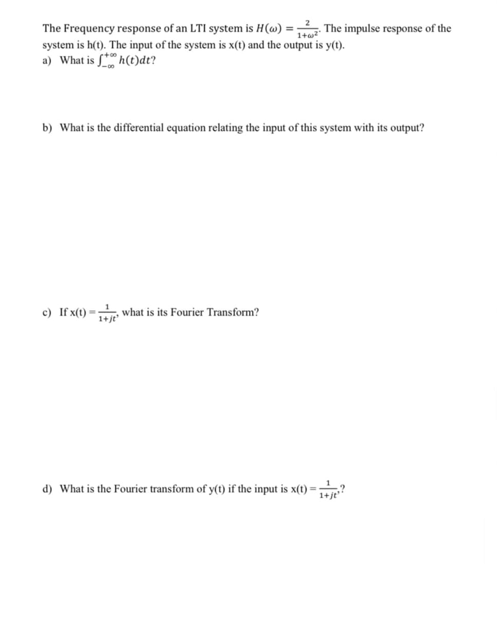 2
The Frequency response of an LTI system is H(w)
The impulse response of the
%3D
1+w²
system is h(t). The input of the system is x(t) and the output is y(t).
a) What is S* h(t)dt?
b) What is the differential equation relating the input of this system with its output?
c) If x(t) =
what is its Fourier Transform?
1+ jt
d) What is the Fourier transform of y(t) if the input is x(t) =
.?
1+jt
